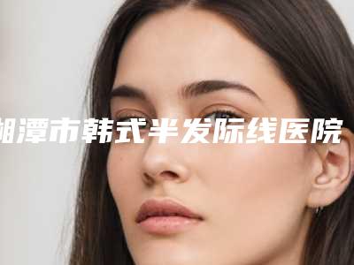 湘潭市韩式半发际线医院热搜预定(湘潭市韩式半发际线整形医院)
