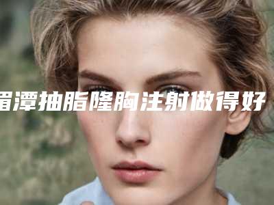湄潭抽脂隆胸注射做得好的医院是哪些家「遵义市湄潭县抽脂隆胸注射公立私立整形医院对比2025年」