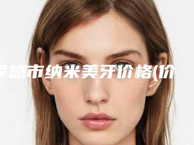 孝感市纳米美牙价格(价目)表全新升级内部结构-孝感市纳米美牙价格