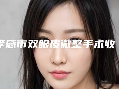 孝感市双眼皮微整手术收费标准2025焕然一新-孝感市双眼皮微整手术效果及手术价格