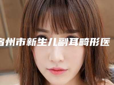 宿州市新生儿副耳畸形医院哪儿好(宿州倾城医疗美容热门TOP技术到位)