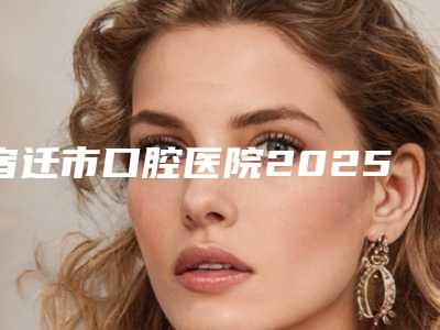 宿迁市口腔医院2025价格表更新发布-种植大牙11734-17990元