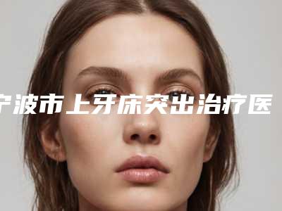 宁波市上牙床突出治疗医院在榜清单top10强名气大（宁波市上牙床突出治疗口腔医院口腔安全更有保障）