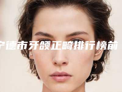宁德市牙颌正畸排行榜前十汇总测评-宁德市牙颌正畸口腔医生