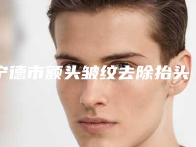 宁德市额头皱纹去除抬头纹医院在榜名单不容错失-宁德颜廷伟医疗美容诊所