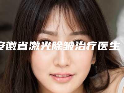 安徽省激光除皱治疗医生上榜清单前十佳医美医生汇总-安徽省激光除皱治疗医生