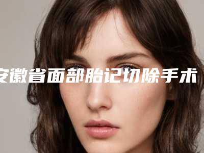 安徽省面部胎记切除手术整形医院(合肥莱司美医疗整形美容门诊部是实力派)