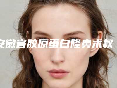 安徽省胶原蛋白隆鼻术权威医院推荐:胶原蛋白隆鼻术医院前30强榜名单自查