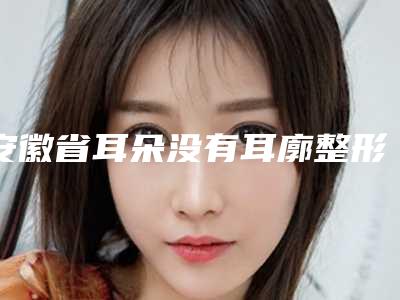 安徽省耳朵没有耳廓整形收费标准官网汇总-安徽省耳朵没有耳廓整形术大概费用多少