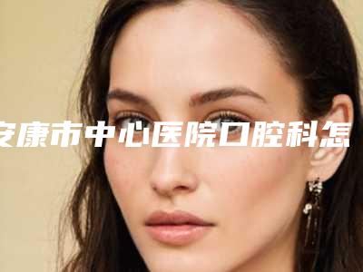 安康市中心医院口腔科怎么样-价格(收费标准)新编2025热门拔草