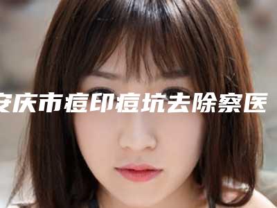 安庆市痘印痘坑去除察医生排名拿走不谢-谢旺祥医生一起来看看吧