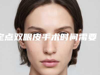 定点双眼皮手术时间需要多久?(定点双眼皮能维持几年)