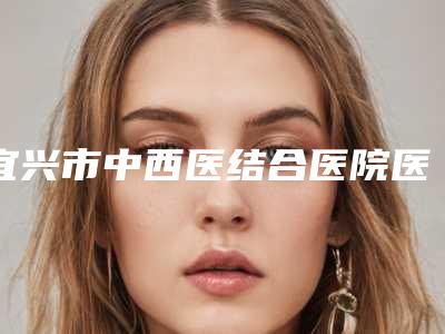 宜兴市中西医结合医院医疗美容科,江阴星梦悦医疗美容诊所技术口碑一对一了解