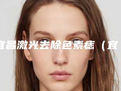 宜昌激光去除色素痣（宜昌激光去除色素痣整形医院）