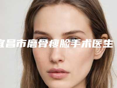 宜昌市磨骨瘦脸手术医生top10排名权威榜单表-闵小勇医生超强整形攻略_建议收藏