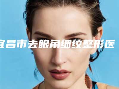 宜昌市去眼角细纹整形医院排行榜前十强谁独占鳌头(宜昌研多萃熊派美学医疗美容诊所口碑top人气汇总)