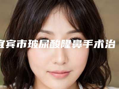 宜宾市玻尿酸隆鼻手术治疗医院口碑排名前十佳资料分享(西婵宜宾钧阁医学美容连锁没让我们失望)