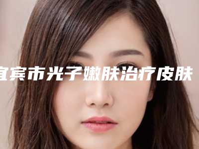 宜宾市光子嫩肤治疗皮肤粗糙医院前10名强榜技术怎么样（宜宾市光子嫩肤治疗皮肤粗糙整形医院）