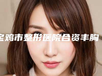 宝鸡市整形医院合资丰胸假体哪家技术强-合资丰胸假体费用揭秘