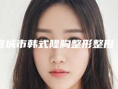 宣城市韩式隆胸整形整形价格火热上线项目费用信息2025更新-近8个月均价为26522元