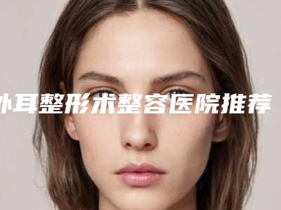 外耳整形术整容医院推荐：外耳整形术医院前30免费在线查看