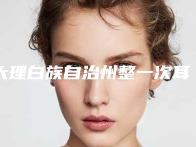 大理白族自治州整一次耳朵医院排名榜前十产生(大理白族自治州整一次耳朵整形医院)