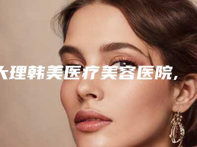 大理韩美医疗美容医院,大理丽颜医疗美容宝藏机构实力对比