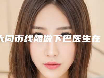 大同市线雕做下巴医生在榜名单前十发布-大同市线雕做下巴医生