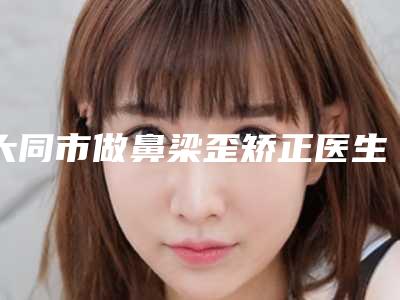 大同市做鼻梁歪矫正医生排行榜分享-上榜的都是高人气医生-大同市做鼻梁歪矫正医生