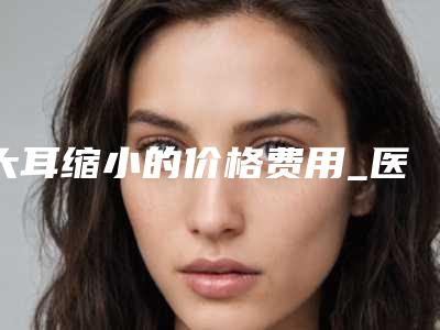 大耳缩小的价格费用_医院+大耳缩小推荐医生