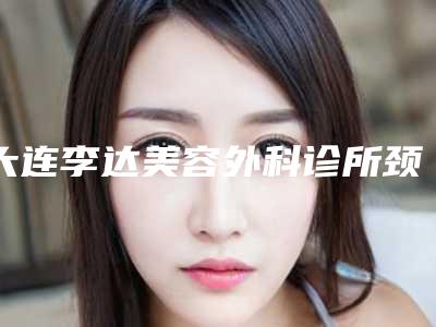大连李达美容外科诊所颈部超声刀手术优势多多效果好