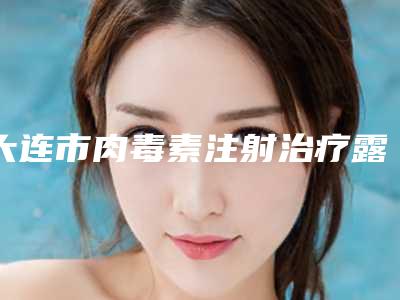 大连市肉毒素注射治疗露龈笑价格表靠谱刷新一览-大连市肉毒素注射治疗露龈笑均价为5346元