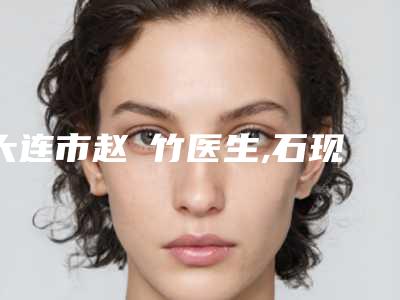 大连市赵崟竹医生,石现医生那个好-石现医师技术口碑美名扬