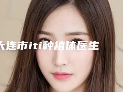 大连市iti种植体医生排行前10强强榜口碑擅长测评-大连市iti种植体口腔医生