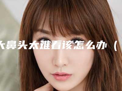 大鼻头太难看该怎么办（鼻头大怎么办啊）