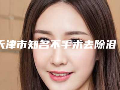 天津市知名不手术去除泪沟医院-天津市不手术去除泪沟医院在榜清单便宜又好