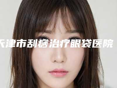 天津市刮痧治疗眼袋医院比较正规(天津伊妮菲尔医疗美容诊所推荐给你)