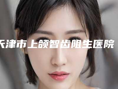 天津市上颌智齿阻生医院排行前五来挑（天津福鑫口腔门诊部实力口碑出众~）