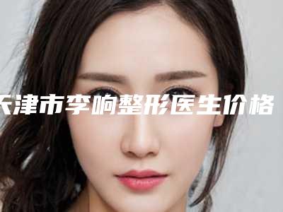 天津市李响整形医生价格(价目)大比拼