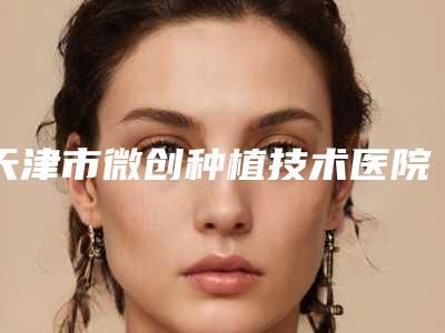 天津市微创种植技术医院在榜名单综合实力十强新收录(天津市微创种植技术口腔医院技术好人气高)