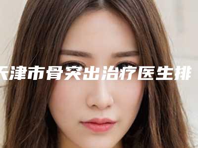 天津市骨突出治疗医生排行前十位哪位做的好-天津市骨突出治疗口腔医生