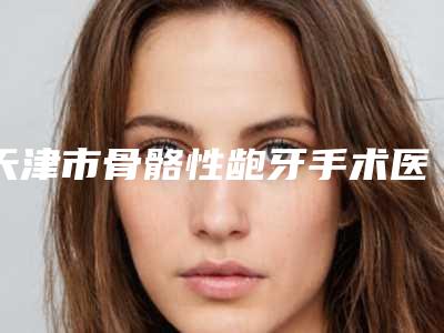 天津市骨骼性龅牙手术医院排名哪个好还便宜(天津市骨骼性龅牙手术口腔医院福利提前解锁)