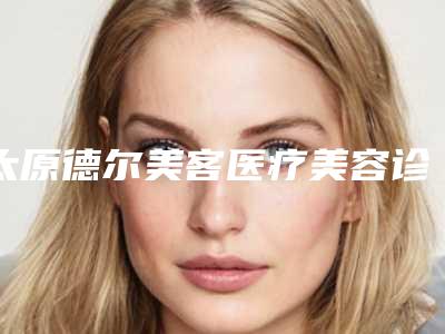 太原德尔美客医疗美容诊所收费标准官方2025版释出附填充法令纹玻尿酸案例