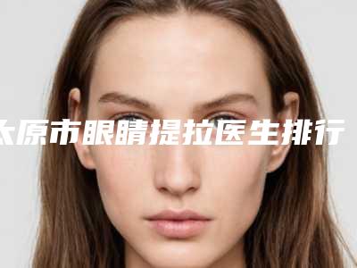 太原市眼睛提拉医生排行榜前十名单发布-太原市眼睛提拉医生
