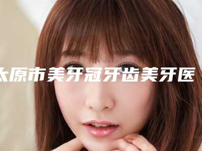 太原市美牙冠牙齿美牙医院排行较新出炉(太原市美牙冠牙齿美牙口腔医院口碑行情一览)