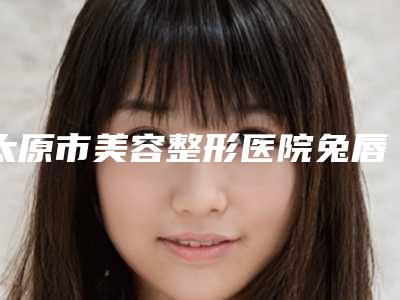 太原市美容整形医院兔唇好治疗(太原美之妍整形美容诊所名气大口碑好)