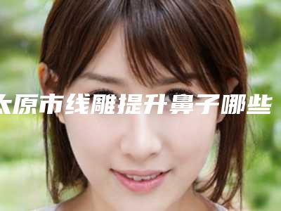 太原市线雕提升鼻子哪些医院好(太原美林苑医疗美容门诊部是高人气机构)