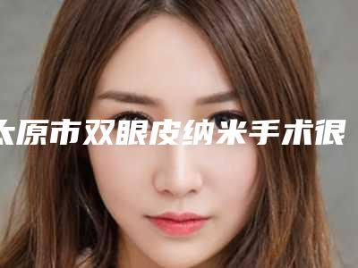 太原市双眼皮纳米手术很详细的价钱价格表材料-均价双眼皮纳米手术16267元