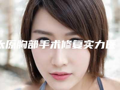 太原胸部手术修复实力医院排行榜0盘点!