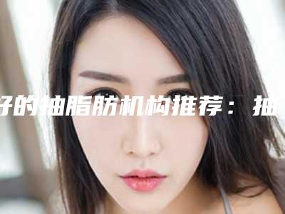 好的抽脂肪机构推荐：抽脂肪医院前30位评价极高